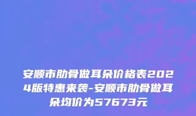 安顺市肋骨做耳朵价格表2024版特惠来袭-安顺市肋骨做耳朵均价为57673元