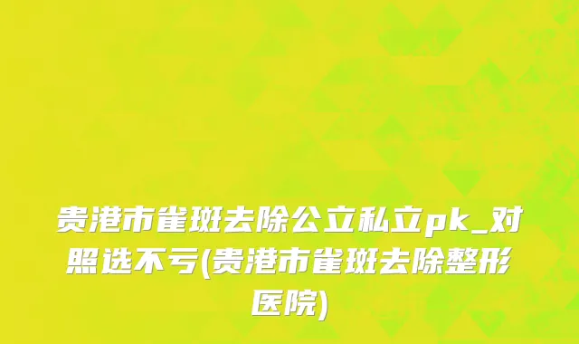 贵港市雀斑去除公立私立pk_对照选不亏(贵港市雀斑去除整形医院)