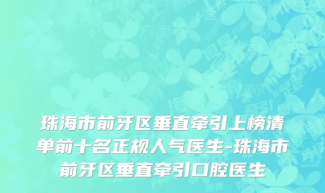 珠海市前牙区垂直牵引上榜清单前十名正规人气医生-珠海市前牙区垂直牵引口腔医生