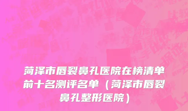 菏泽市唇裂鼻孔医院在榜清单前十名测评名单（菏泽市唇裂鼻孔整形医院）