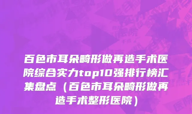 百色市耳朵畸形做再造手术医院综合实力top10强排行榜汇集盘点（百色市耳朵畸形做再造手术整形医院）