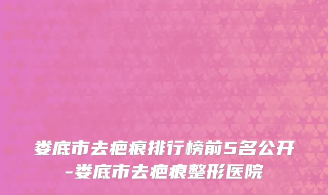 娄底市去疤痕排行榜前5名公开-娄底市去疤痕整形医院