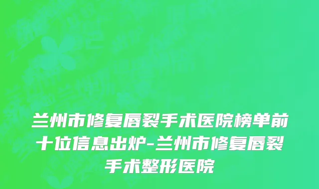 兰州市修复唇裂手术医院榜单前十位信息出炉-兰州市修复唇裂手术整形医院