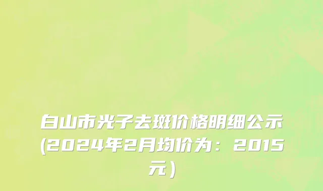 白山市光子去斑价格明细公示(2024年2月均价为：2015元）