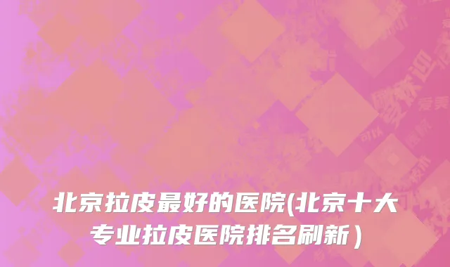 北京拉皮最好的医院(北京十大专业拉皮医院排名刷新）