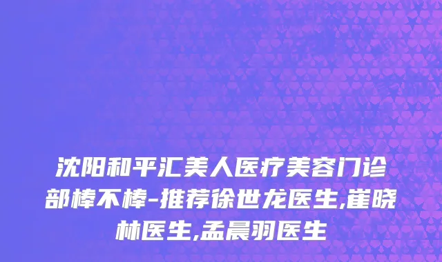 沈阳和平汇美人医疗美容门诊部棒不棒-推荐徐世龙医生,崔晓林医生,孟晨羽医生