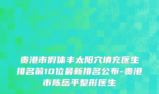 贵港市假体丰太阳穴填充医生排名前10位最新排名公布-贵港市陈岳平整形医生