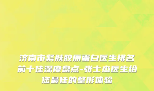 济南市紧肤胶原蛋白医生排名前十佳深度盘点-张士杰医生给您最佳的整形体验