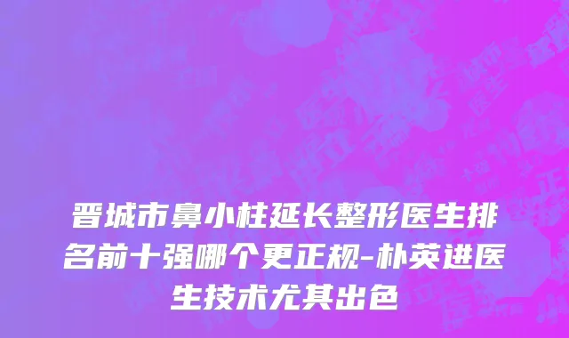 晋城市鼻小柱延长整形医生排名前十强哪个更正规-朴英进医生技术尤其出色
