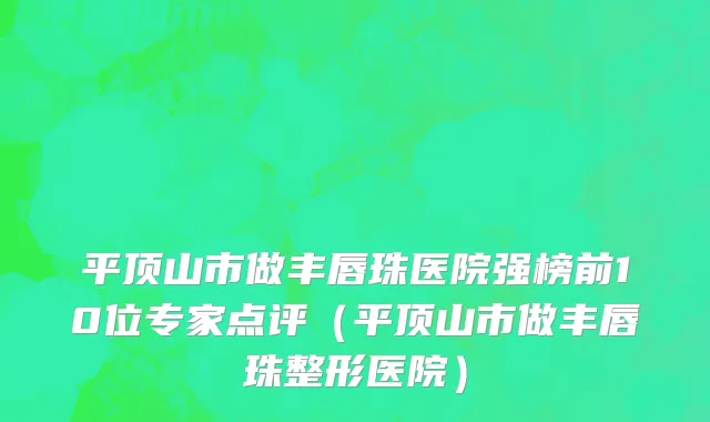 平顶山市做丰唇珠医院强榜前10位专家点评（平顶山市做丰唇珠整形医院）