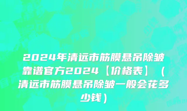 2024年清远市筋膜悬吊除皱靠谱官方2024【价格表】（清远市筋膜悬吊除皱一般会花多少钱）