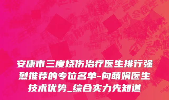 安康市三度烧伤治疗医生排行强烈推荐的专位名单-向萌娟医生技术优势_综合实力先知道
