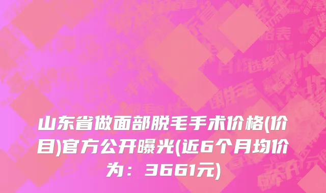 山东省做面部脱毛手术价格(价目)官方公开曝光(近6个月均价为：3661元)
