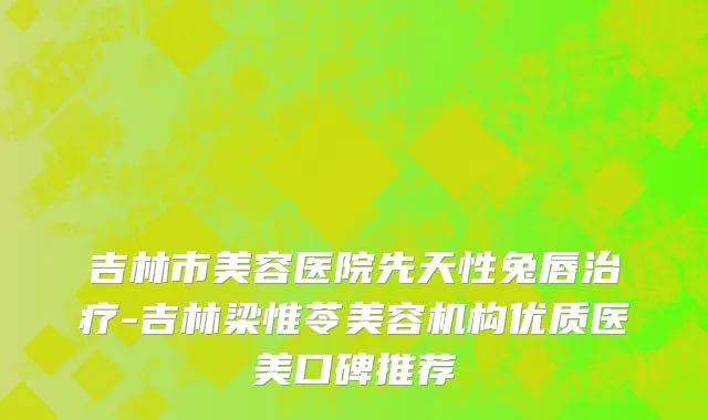 吉林市美容医院先天性兔唇治疗-吉林梁惟苓美容机构优质医美口碑推荐