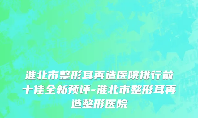 淮北市整形耳再造医院排行前十佳全新预评-淮北市整形耳再造整形医院