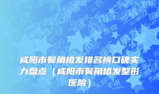 咸阳市鬓角植发排名榜口碑实力盘点（咸阳市鬓角植发整形医院）