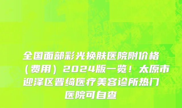 全国面部彩光换肤医院附价格(费用)2024版一览!太原市迎泽区晋绮医疗美容诊所热门医院可自查