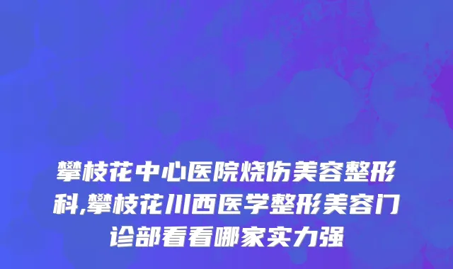 攀枝花中心医院烧伤美容整形科,攀枝花川西医学整形美容门诊部看看哪家实力强