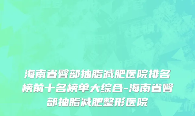 海南省臀部抽脂减肥医院排名榜前十名榜单大综合-海南省臀部抽脂减肥整形医院
