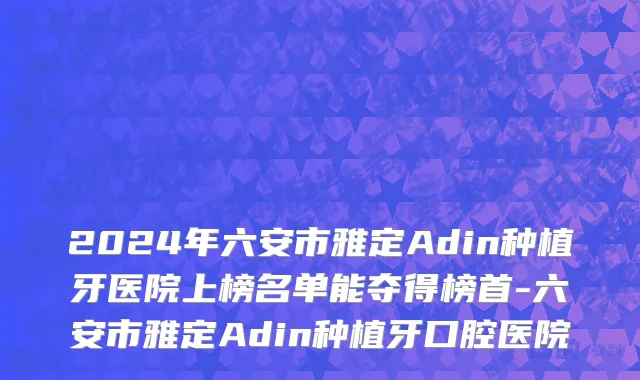 2024年六安市雅定Adin种植牙医院上榜名单能夺得榜首-六安市雅定Adin种植牙口腔医院