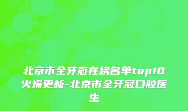 北京市全牙冠在榜名单top10火爆更新-北京市全牙冠口腔医生