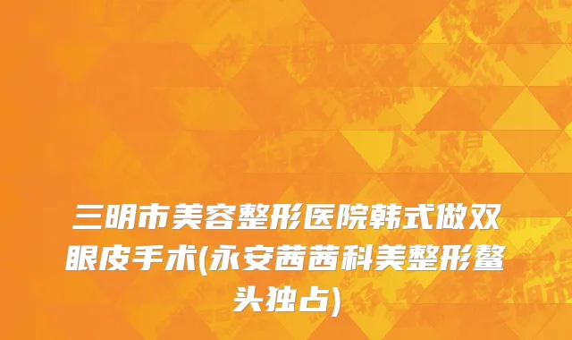 三明市美容整形医院韩式做双眼皮手术(永安茜茜科美整形鳌头独占)