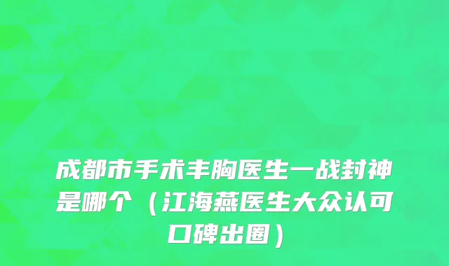 成都市手术丰胸医生一战封神是哪个（江海燕医生大众认可口碑出圈）
