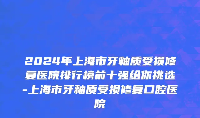 2024年上海市牙釉质受损修复医院排行榜前十强给你挑选-上海市牙釉质受损修复口腔医院