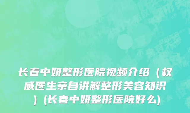 长春中妍整形医院视频介绍（权威医生亲自讲解整形美容知识）(长春中妍整形医院好么)