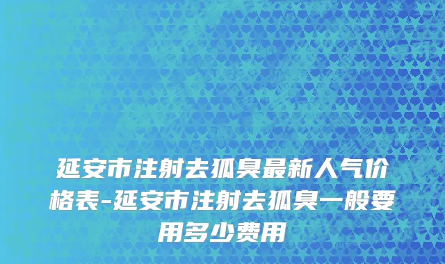 延安市注射去狐臭最新人气价格表-延安市注射去狐臭一般要用多少费用