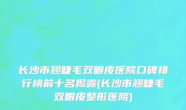 长沙市翘睫毛双眼皮医院口碑排行榜前十名揭露(长沙市翘睫毛双眼皮整形医院)