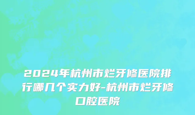 2024年杭州市烂牙修医院排行哪几个实力好-杭州市烂牙修口腔医院
