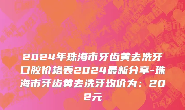 2024年珠海市牙齿黄去洗牙口腔价格表2024最新分享-珠海市牙齿黄去洗牙均价为：202元
