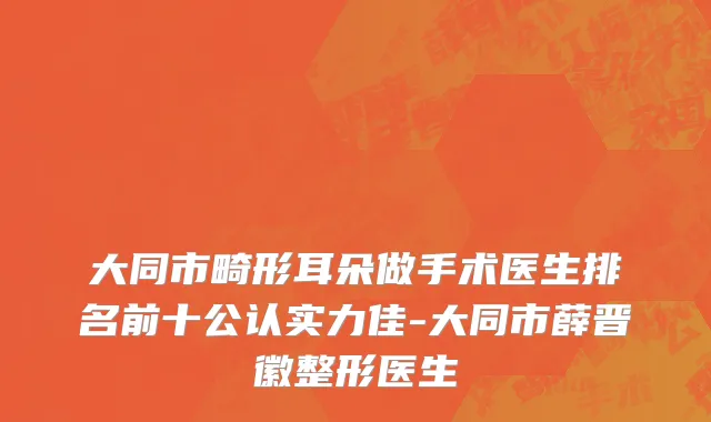大同市畸形耳朵做手术医生排名前十公认实力佳-大同市薛晋徽整形医生