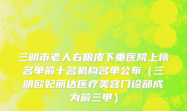三明市老人右眼皮下垂医院上榜名单前十名机构名单公布（三明欧妃丽达医疗美容门诊部成为前三甲）
