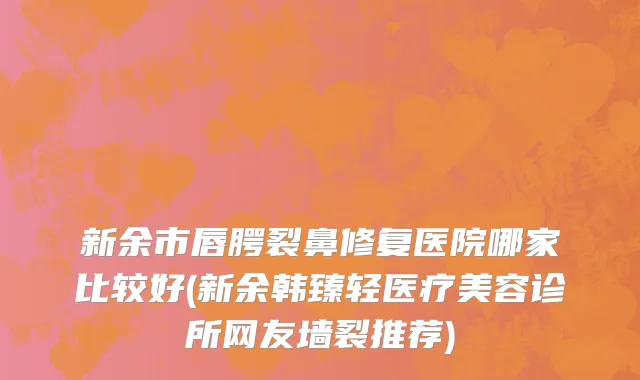 新余市唇腭裂鼻修复医院哪家比较好(新余韩臻轻医疗美容诊所网友墙裂推荐)