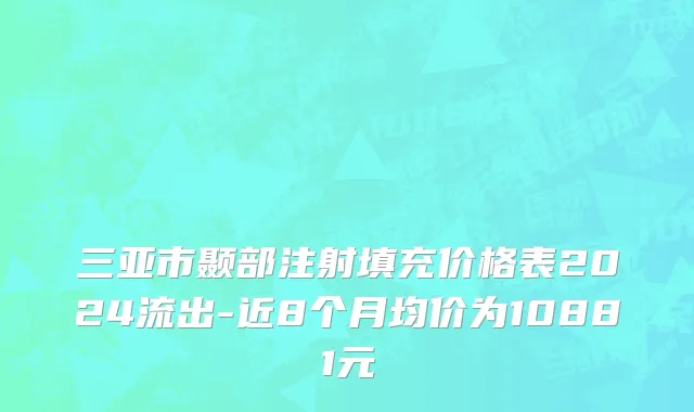 三亚市颞部注射填充价格表2024流出-近8个月均价为10881元