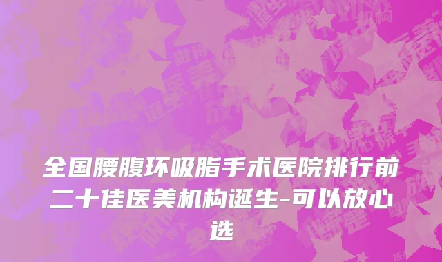 全国腰腹环吸脂手术医院排行前二十佳医美机构诞生-可以放心选