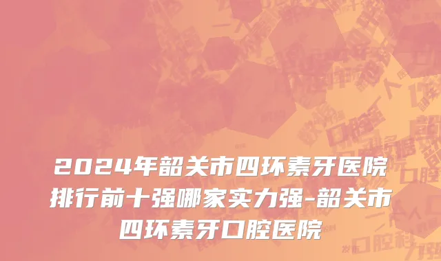 2024年韶关市四环素牙医院排行前十强哪家实力强-韶关市四环素牙口腔医院