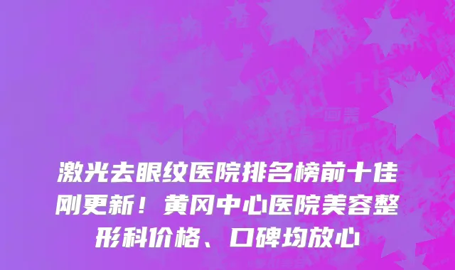 激光去眼纹医院排名榜前十佳刚更新!黄冈中心医院美容整形科价格、口碑均放心