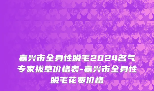嘉兴市全身性脱毛2024名气专家拔草价格表-嘉兴市全身性脱毛花费价格