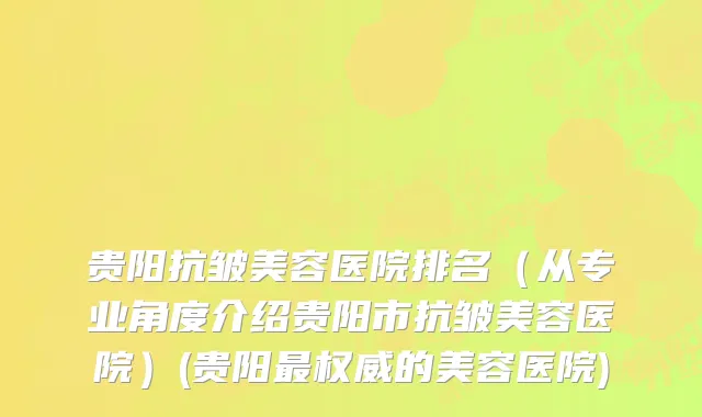 贵阳抗皱美容医院排名（从专业角度介绍贵阳市抗皱美容医院）(贵阳最权威的美容医院)