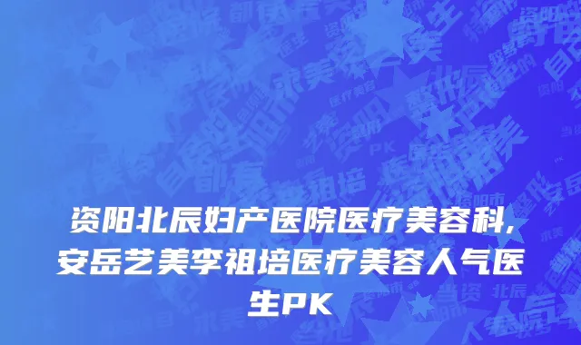 资阳北辰妇产医院医疗美容科,安岳艺美李祖培医疗美容人气医生PK