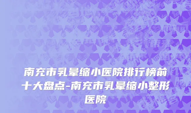 南充市乳晕缩小医院排行榜前十大盘点-南充市乳晕缩小整形医院