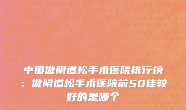 中国做阴道松手术医院排行榜：做阴道松手术医院前50佳较好的是哪个