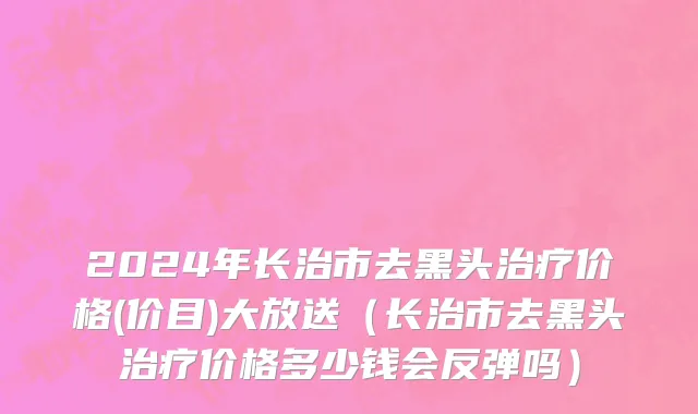 2024年长治市去黑头治疗价格(价目)大放送（长治市去黑头治疗价格多少钱会反弹吗）