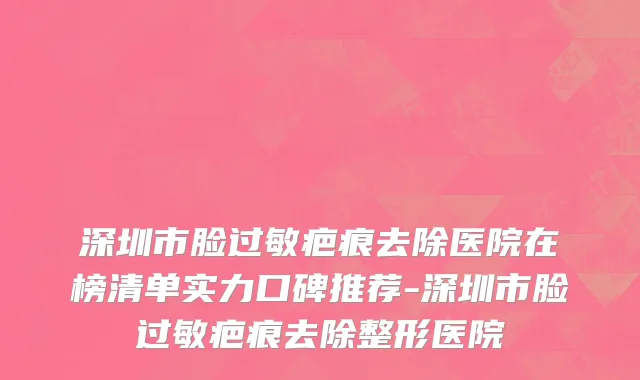深圳市脸过敏疤痕去除医院在榜清单实力口碑推荐-深圳市脸过敏疤痕去除整形医院