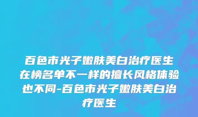 百色市光子嫩肤美白治疗医生在榜名单不一样的擅长风格体验也不同-百色市光子嫩肤美白治疗医生