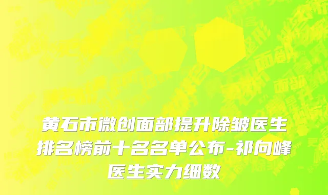 黄石市微创面部提升除皱医生排名榜前十名名单公布-祁向峰医生实力细数