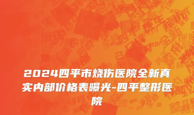 2024四平市烧伤医院全新真实内部价格表曝光-四平整形医院